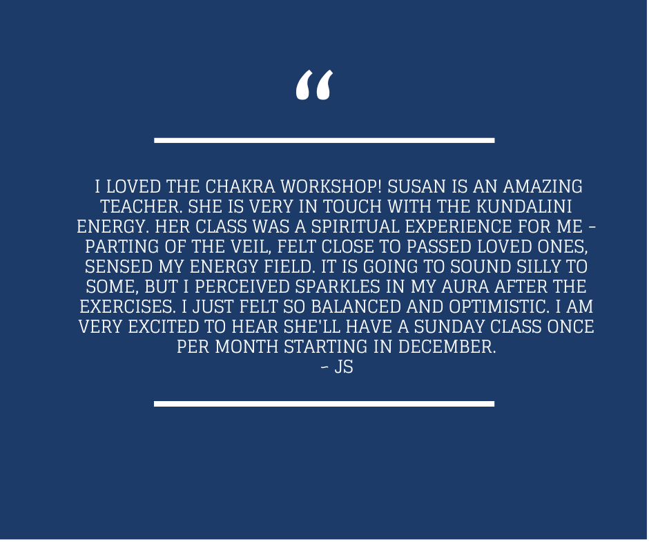  I loved the Chakra workshop! Susan is an amazing teacher. She is very in touch with the kundalini energy. Her class was a spiritual experience for me - parting of the veil, felt close to passed loved ones, sensed my energy field. It is going to sound silly to some, but I perceived sparkles in my aura after the exercises. I just felt so balanced and optimistic. I am very excited to hear she'll have a Sunday class once per month starting in December. - JS (12/2024)